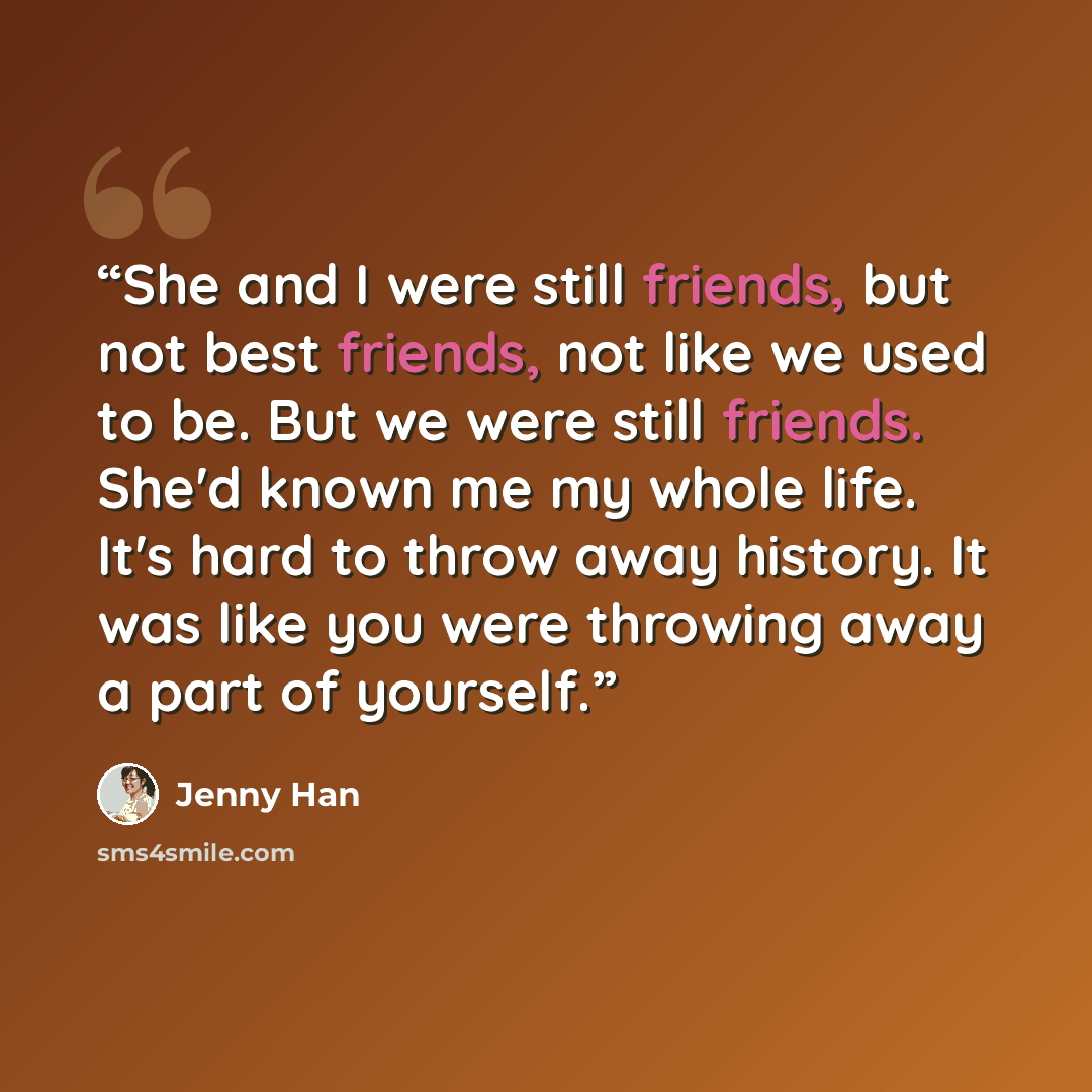 “She and I were still friends, but not best friends, not like we used to be. But we were still friends. She'd known me my whole life. It's hard to throw away history. It was like you were throwing away a part of yourself.” quote by Jenny Han