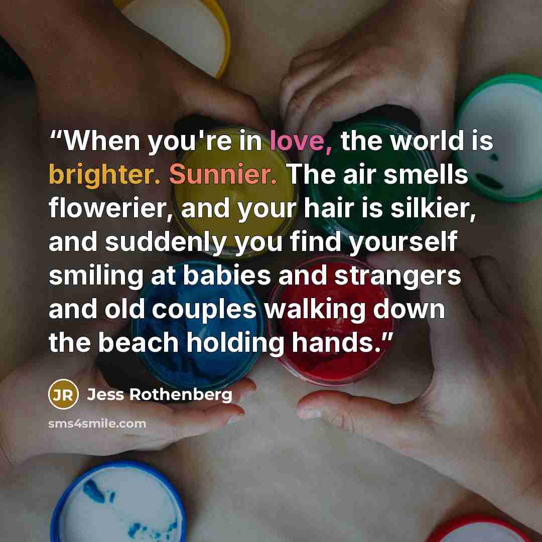 “When you're in love, the world is brighter. Sunnier. The air smells flowerier, and your hair is silkier, and suddenly you find yourself smiling at babies and strangers and old couples walking down the beach holding hands.” quote by Jess Rothenberg