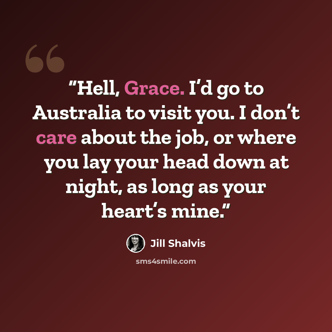 “Hell, Grace. I’d go to Australia to visit you. I don’t care about the job, or where you lay your head down at night, as long as your heart’s mine.” quote by Jill Shalvis