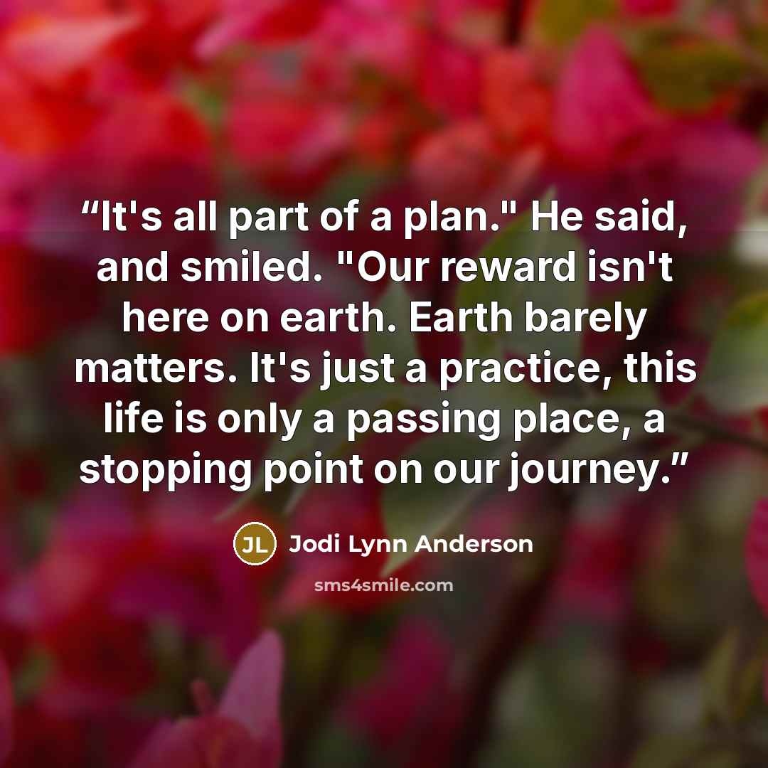 “It's all part of a plan." He said, and smiled. "Our reward isn't here on earth. Earth barely matters. It's just a practice, this life is only a passing place, a stopping point on our journey.” quote by Jodi Lynn Anderson