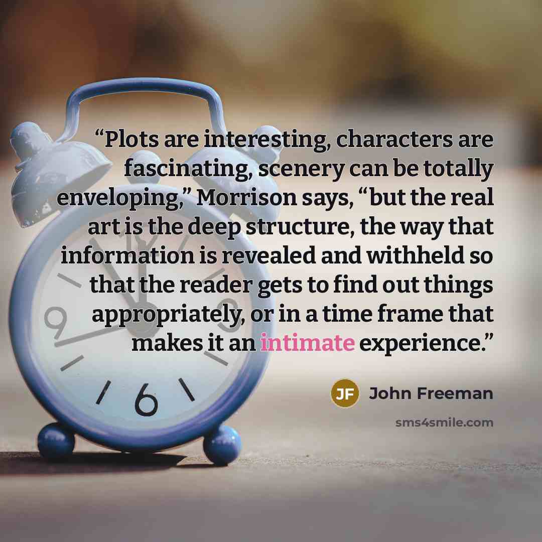 “Plots are interesting, characters are fascinating, scenery can be totally enveloping,” Morrison says, “but the real art is the deep structure, the way that information is revealed and withheld so that the reader gets to find out things appropriately, or in a time frame that makes it an intimate…” quote by John Freeman