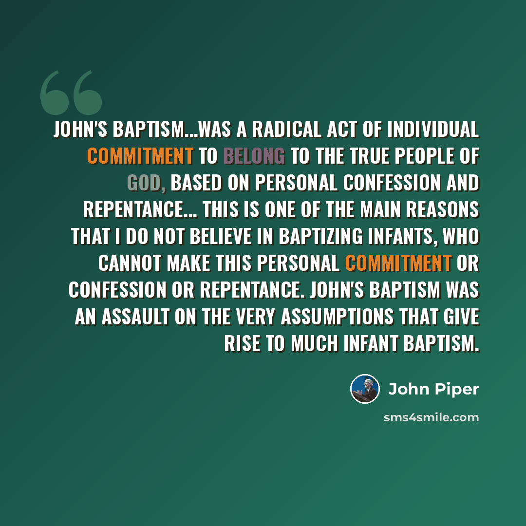 “John's baptism...was a radical act of individual commitment to belong to the true people of God, based on personal confession and repentance... This is one of the main reasons that I do not believe in baptizing infants, who cannot make this personal commitment or confession or repentance. John's…” quote by John Piper