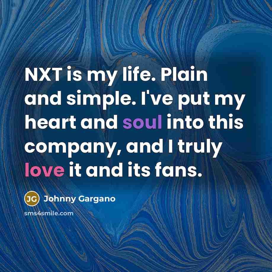 “NXT is my life. Plain and simple. I've put my heart and soul into this company, and I truly love it and its fans.” quote by Johnny Gargano