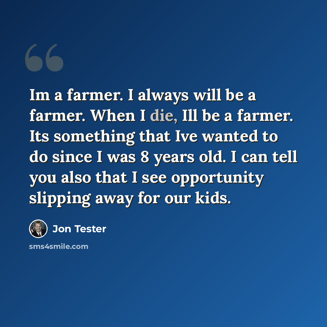 “Im a farmer. I always will be a farmer. When I die, Ill be a farmer. Its something that Ive wanted to do since I was 8 years old. I can tell you also that I see opportunity slipping away for our kids.” quote by Jon Tester