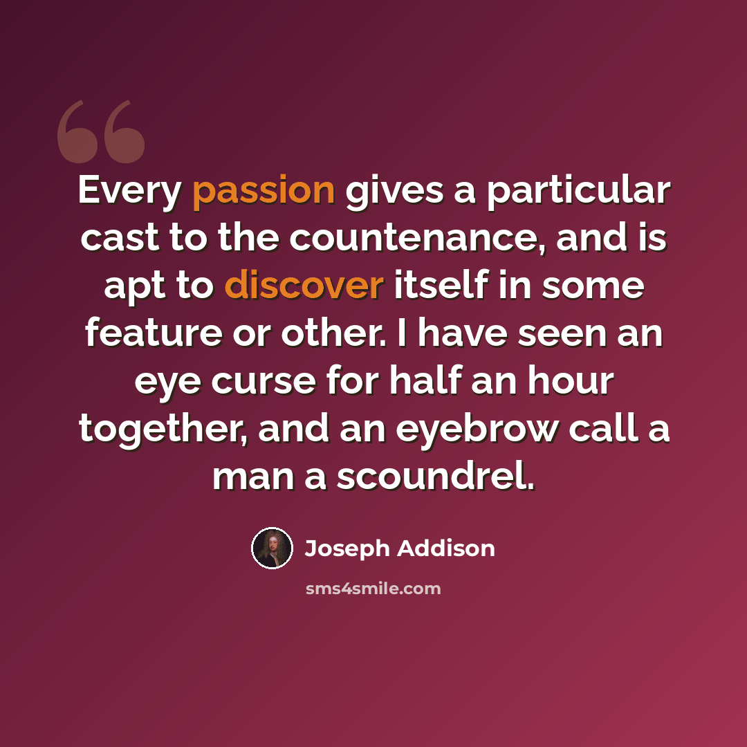 “Every passion gives a particular cast to the countenance, and is apt to discover itself in some feature or other. I have seen an eye curse for half an hour together, and an eyebrow call a man a scoundrel.” quote by Joseph Addison