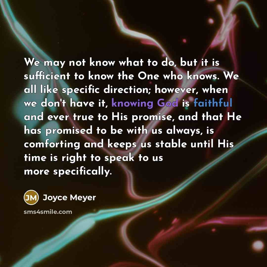 “We may not know what to do, but it is sufficient to know the One who knows. We all like specific direction; however, when we don't have it, knowing God is faithful and ever true to His promise, and that He has promised to be with us always, is comforting and keeps us stable until His time is right…” quote by Joyce Meyer