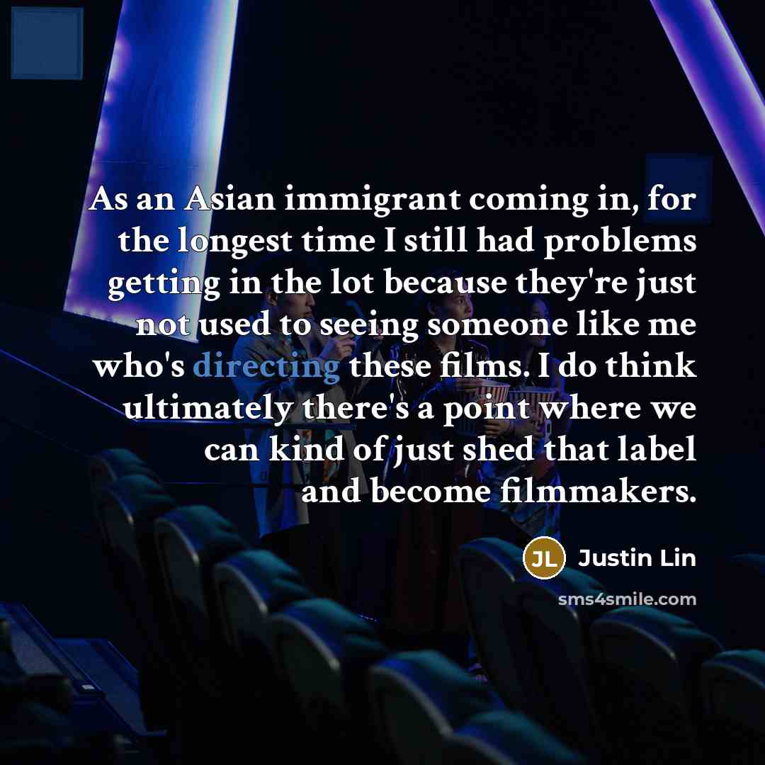 “As an Asian immigrant coming in, for the longest time I still had problems getting in the lot because they're just not used to seeing someone like me who's directing these films. I do think ultimately there's a point where we can kind of just shed that label and become filmmakers.” quote by Justin Lin