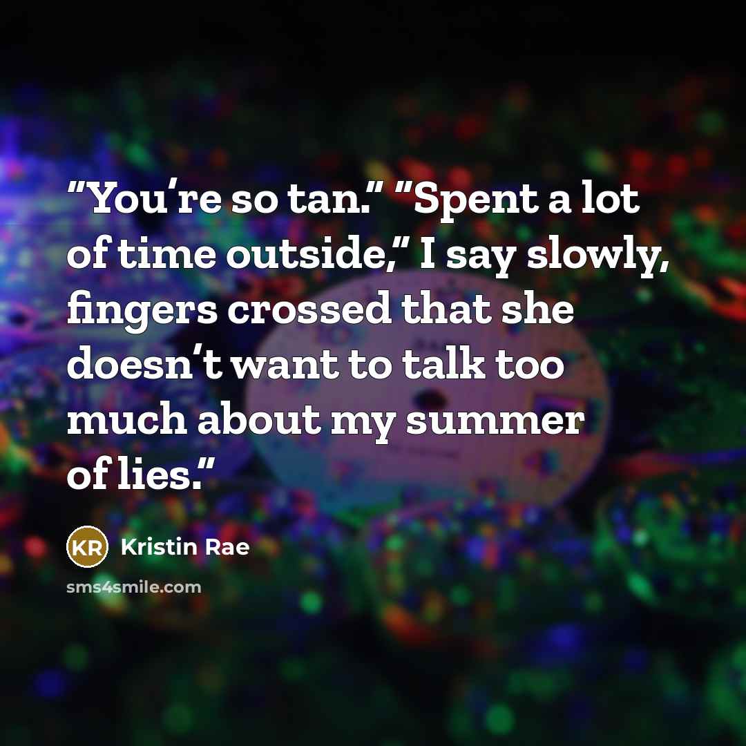 “You’re so tan.” “Spent a lot of time outside,” I say slowly, fingers crossed that she doesn’t want to talk too much about my summer of lies.” quote by Kristin Rae