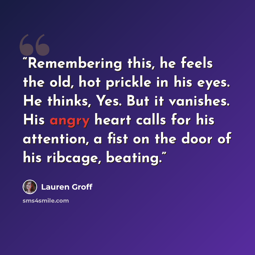 “Remembering this, he feels the old, hot prickle in his eyes. He thinks, Yes. But it vanishes. His angry heart calls for his attention, a fist on the door of his ribcage, beating.” quote by Lauren Groff