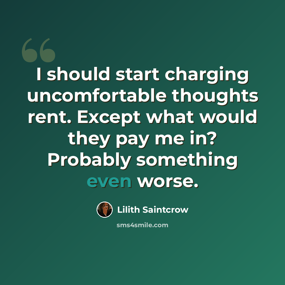 “I should start charging uncomfortable thoughts rent. Except what would they pay me in? Probably something even worse.” quote by Lilith Saintcrow