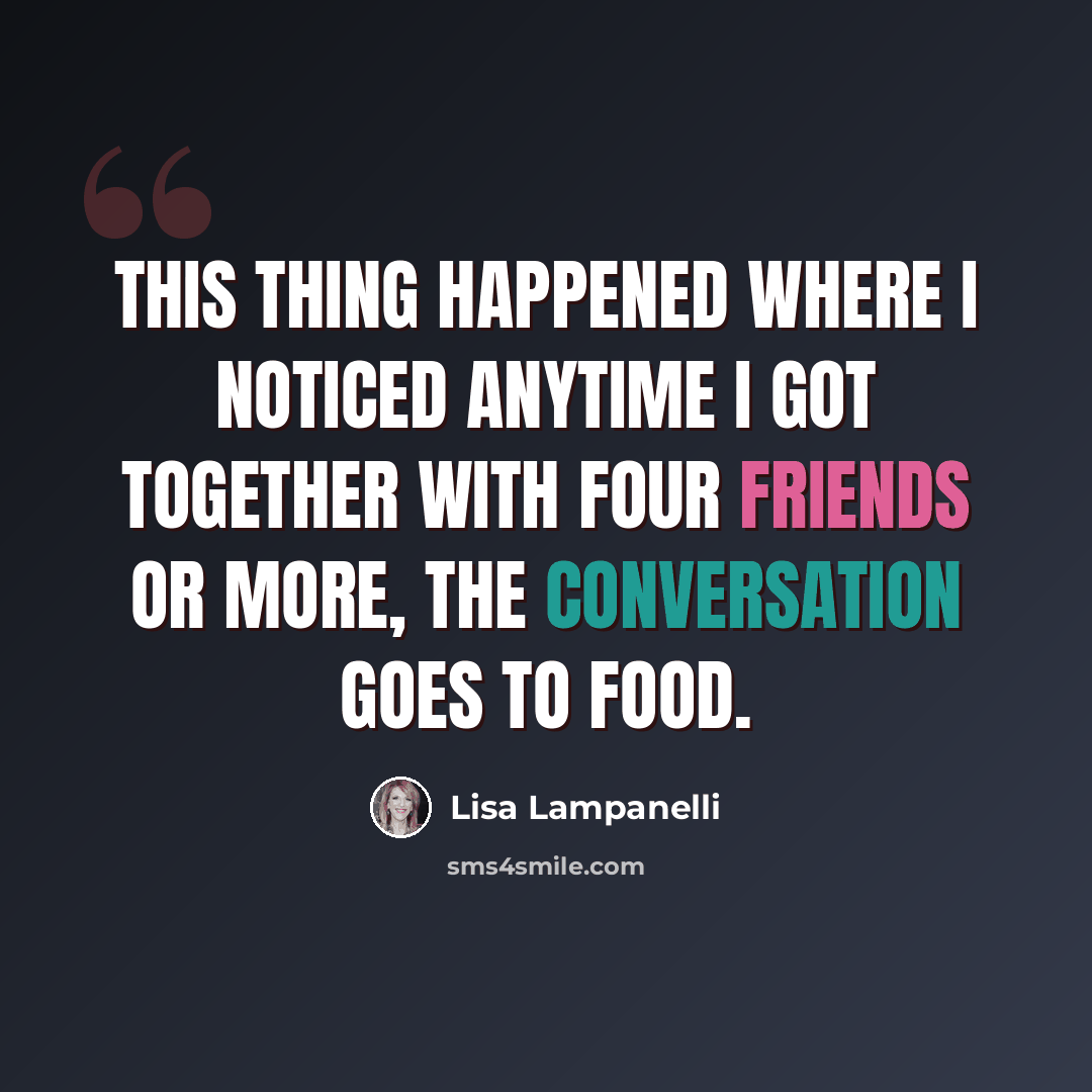 “This thing happened where I noticed anytime I got together with four friends or more, the conversation goes to food.” quote by Lisa Lampanelli