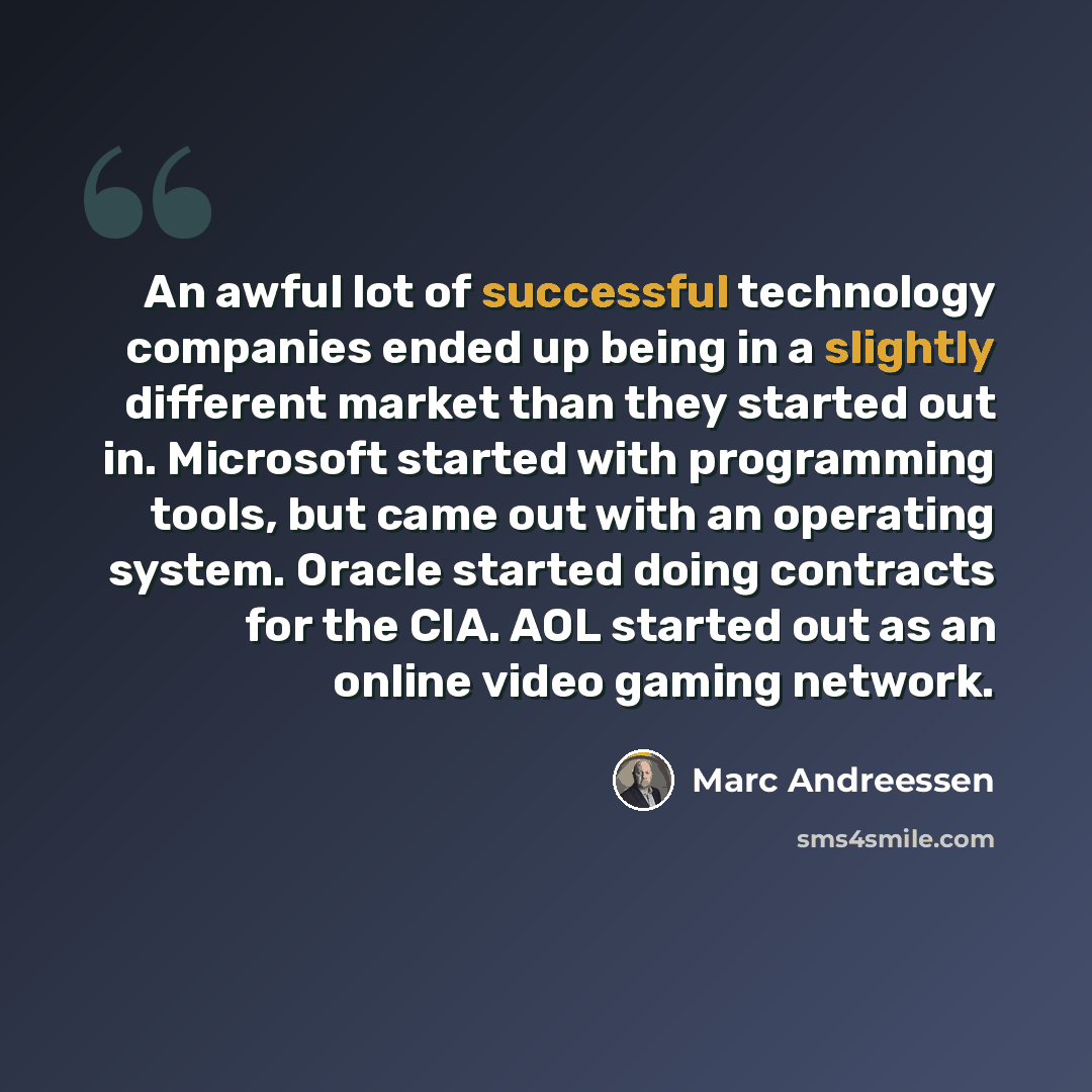 “An awful lot of successful technology companies ended up being in a slightly different market than they started out in. Microsoft started with programming tools, but came out with an operating system. Oracle started doing contracts for the CIA. AOL started out as an online video gaming network.” quote by Marc Andreessen