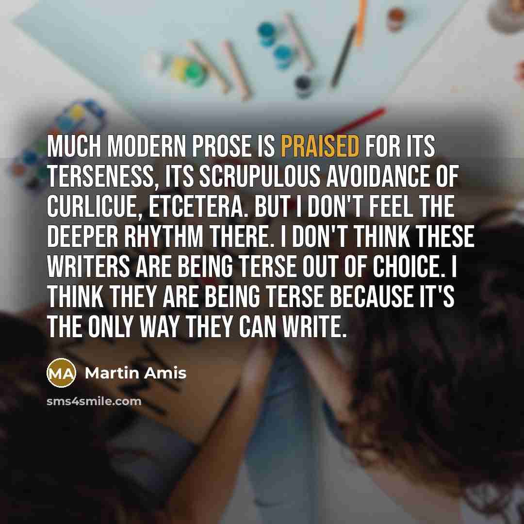 “Much modern prose is praised for its terseness, its scrupulous avoidance of curlicue, etcetera. But I don't feel the deeper rhythm there. I don't think these writers are being terse out of choice. I think they are being terse because it's the only way they can write.” quote by Martin Amis