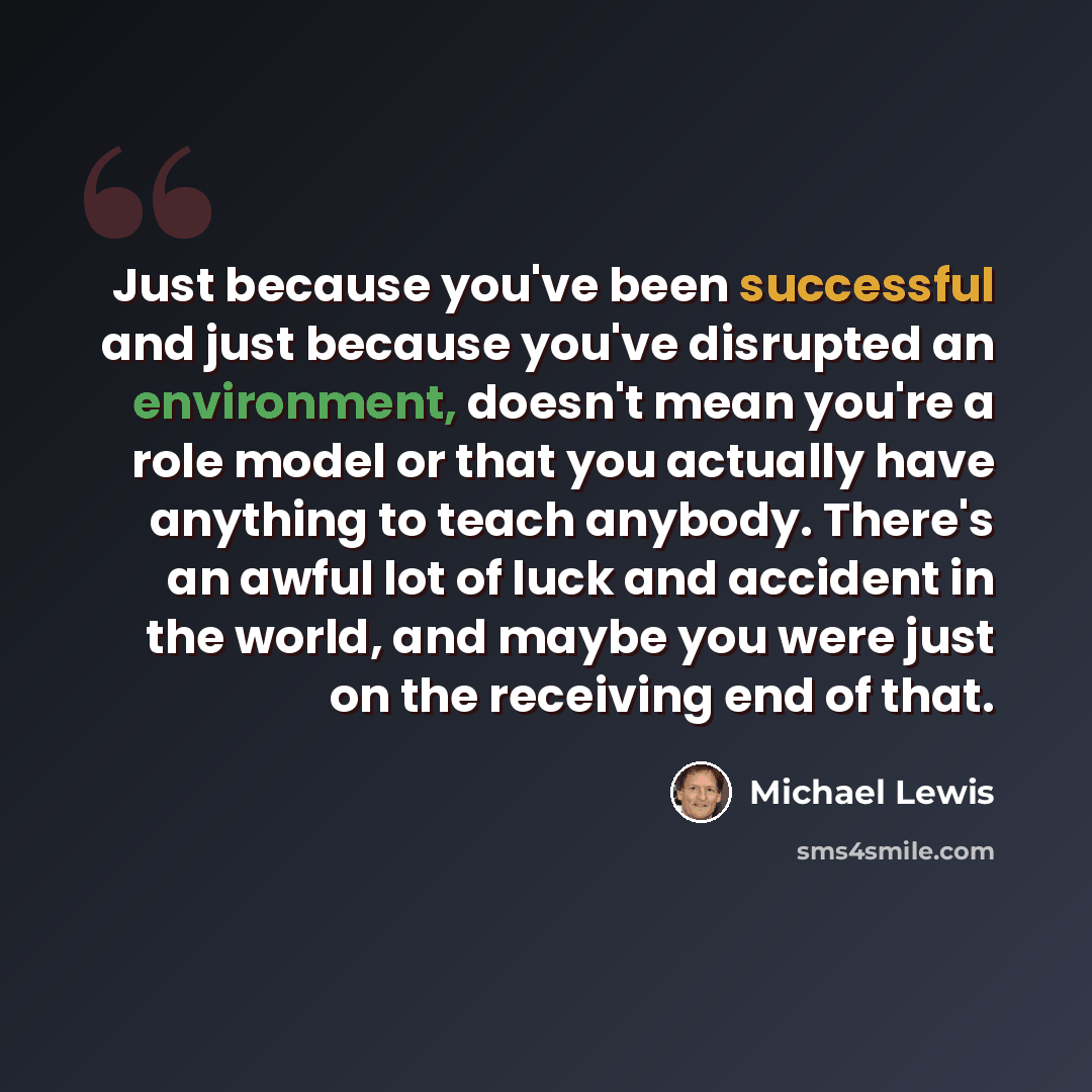 “Just because you've been successful and just because you've disrupted an environment, doesn't mean you're a role model or that you actually have anything to teach anybody. There's an awful lot of luck and accident in the world, and maybe you were just on the receiving end of that.” quote by Michael Lewis