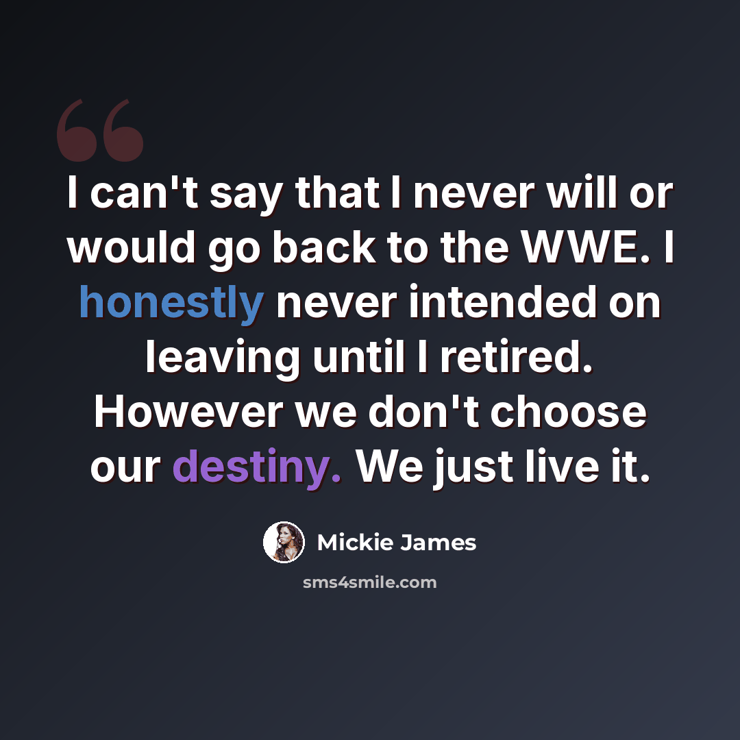 “I can't say that I never will or would go back to the WWE. I honestly never intended on leaving until I retired. However we don't choose our destiny. We just live it.” quote by Mickie James