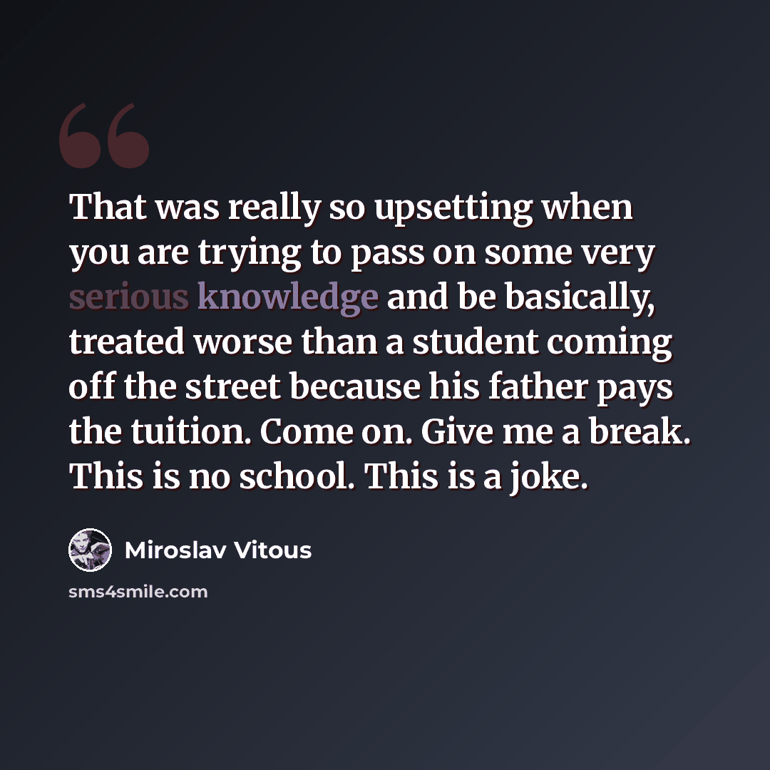 “That was really so upsetting when you are trying to pass on some very serious knowledge and be basically, treated worse than a student coming off the street because his father pays the tuition. Come on. Give me a break. This is no school. This is a joke.” quote by Miroslav Vitous