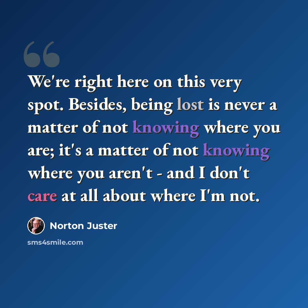 “We're right here on this very spot. Besides, being lost is never a matter of not knowing where you are; it's a matter of not knowing where you aren't - and I don't care at all about where I'm not.” quote by Norton Juster