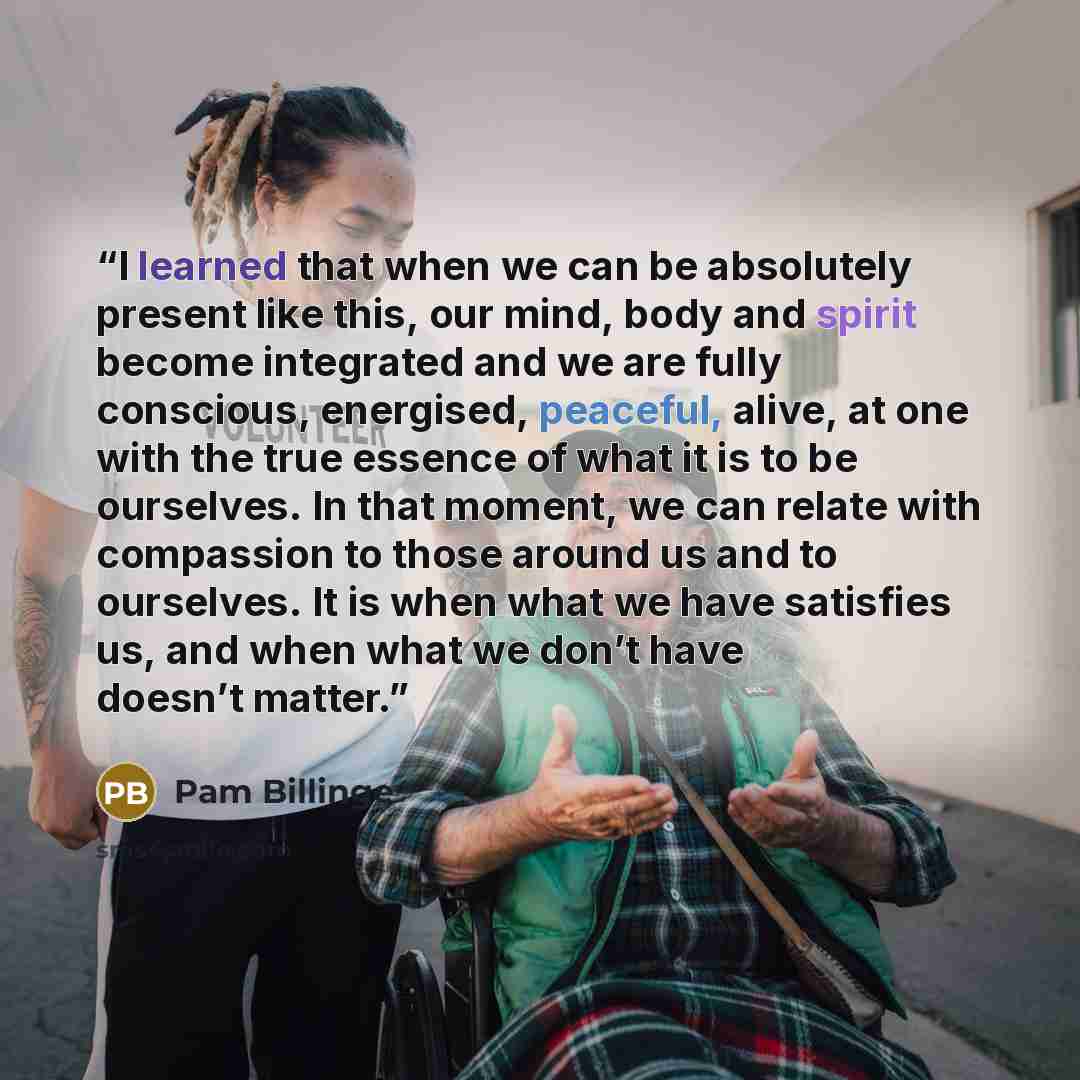 “I learned that when we can be absolutely present like this, our mind, body and spirit become integrated and we are fully conscious, energised, peaceful, alive, at one with the true essence of what it is to be ourselves. In that moment, we can relate with compassion to those around us and to…” quote by Pam Billinge
