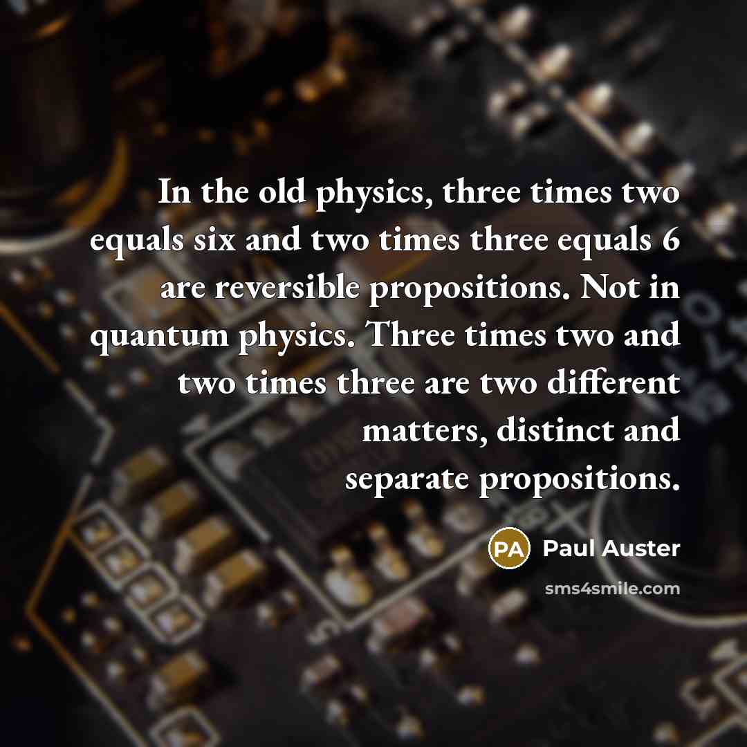 “In the old physics, three times two equals six and two times three equals 6 are reversible propositions. Not in quantum physics. Three times two and two times three are two different matters, distinct and separate propositions.” quote by Paul Auster
