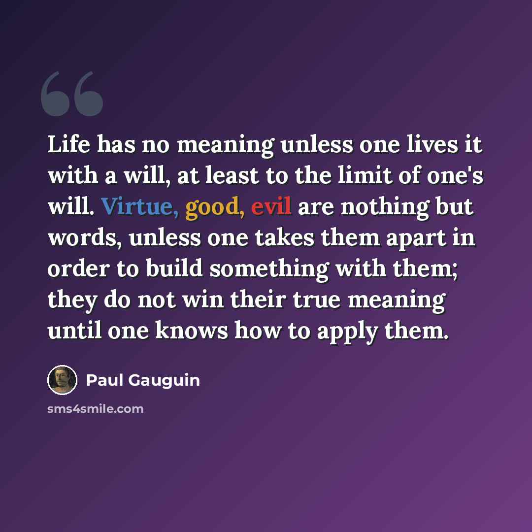 “Life has no meaning unless one lives it with a will, at least to the limit of one's will. Virtue, good, evil are nothing but words, unless one takes them apart in order to build something with them; they do not win their true meaning until one knows how to apply them.” quote by Paul Gauguin