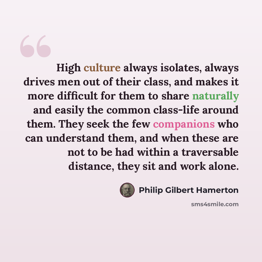 “High culture always isolates, always drives men out of their class, and makes it more difficult for them to share naturally and easily the common class-life around them. They seek the few companions who can understand them, and when these are not to be had within a traversable distance, they sit…” quote by Philip Gilbert Hamerton