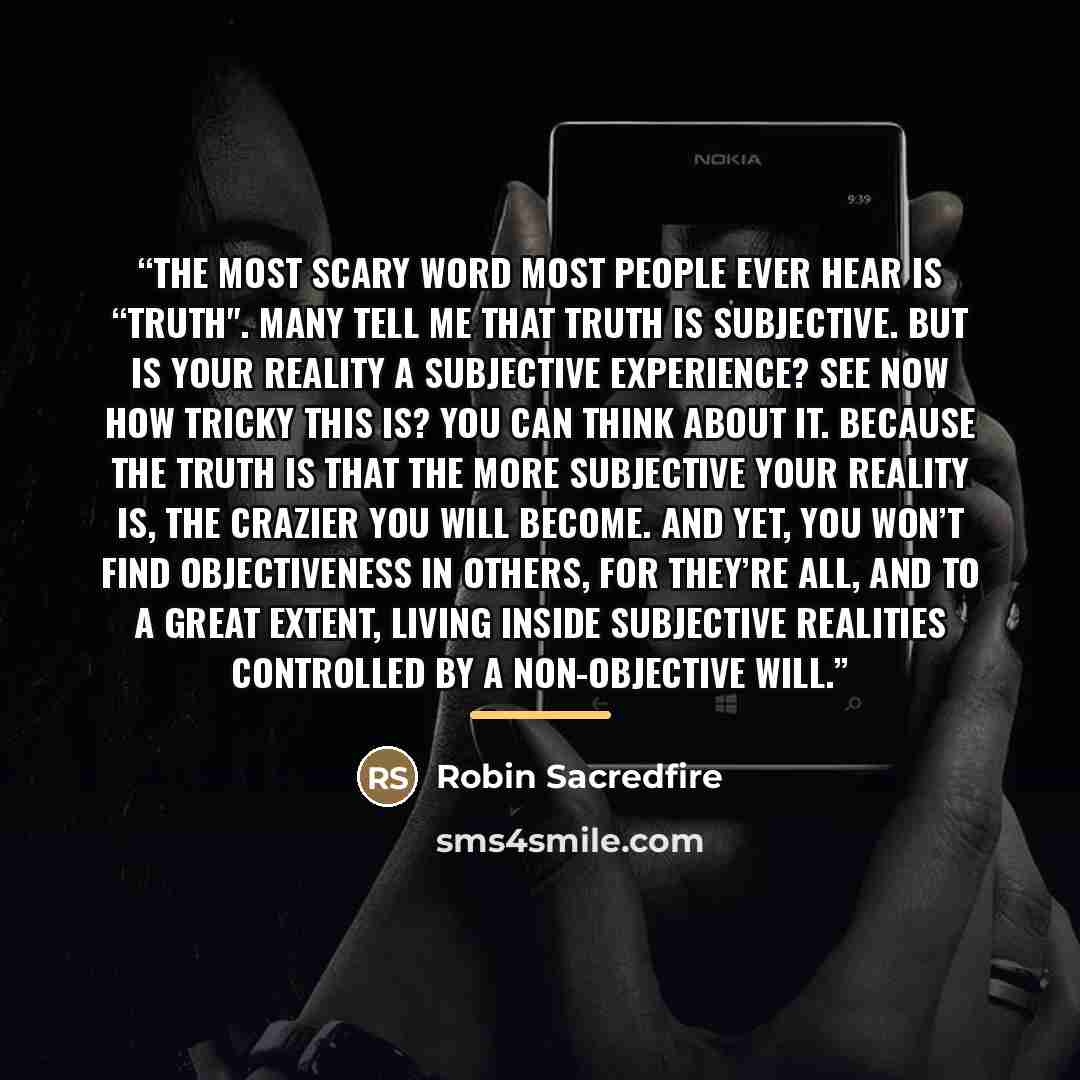 “The most scary word most people ever hear is “truth". Many tell me that truth is subjective. But is your reality a subjective experience? See now how tricky this is? You can think about it. Because the truth is that the more subjective your reality is, the crazier you will become. And yet, you…” quote by Robin Sacredfire
