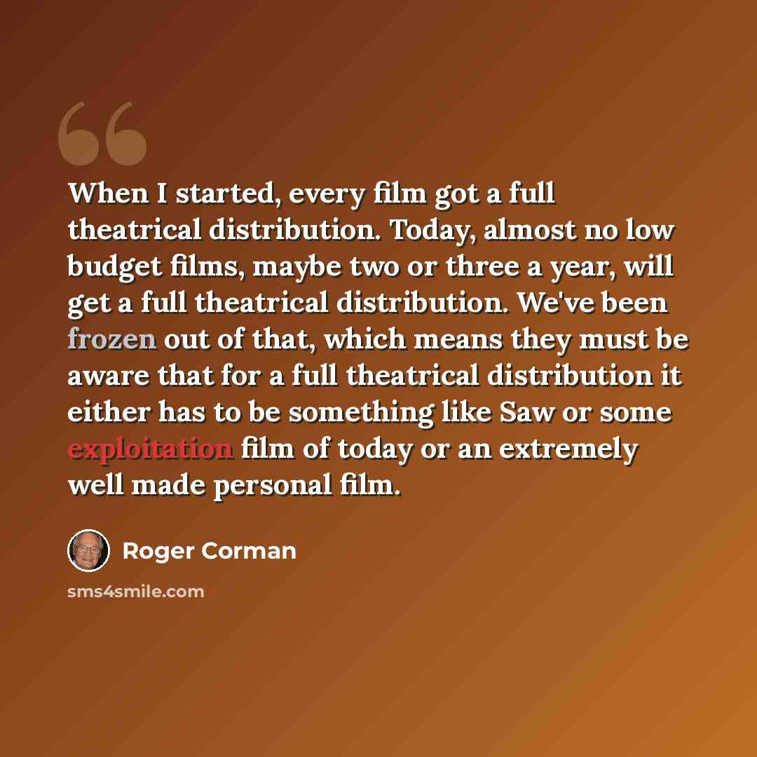 “When I started, every film got a full theatrical distribution. Today, almost no low budget films, maybe two or three a year, will get a full theatrical distribution. We've been frozen out of that, which means they must be aware that for a full theatrical distribution it either has to be something…” quote by Roger Corman