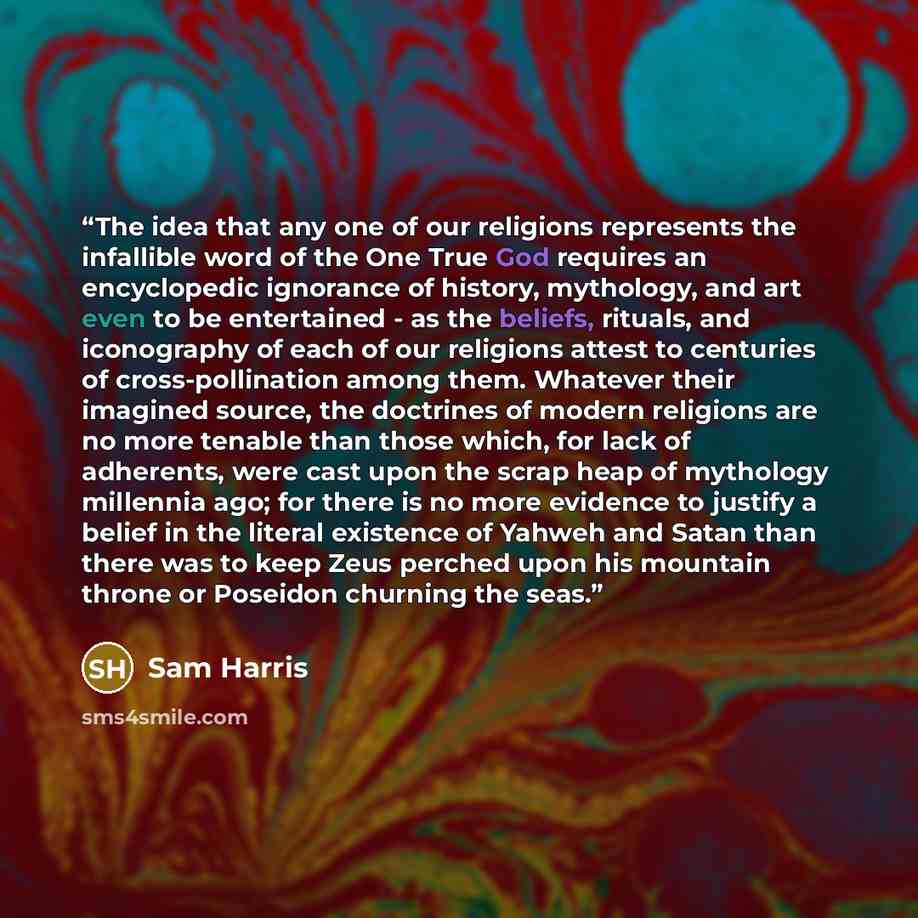 “The idea that any one of our religions represents the infallible word of the One True God requires an encyclopedic ignorance of history, mythology, and art even to be entertained - as the beliefs, rituals, and iconography of each of our religions attest to centuries of cross-pollination among…” quote by Sam Harris