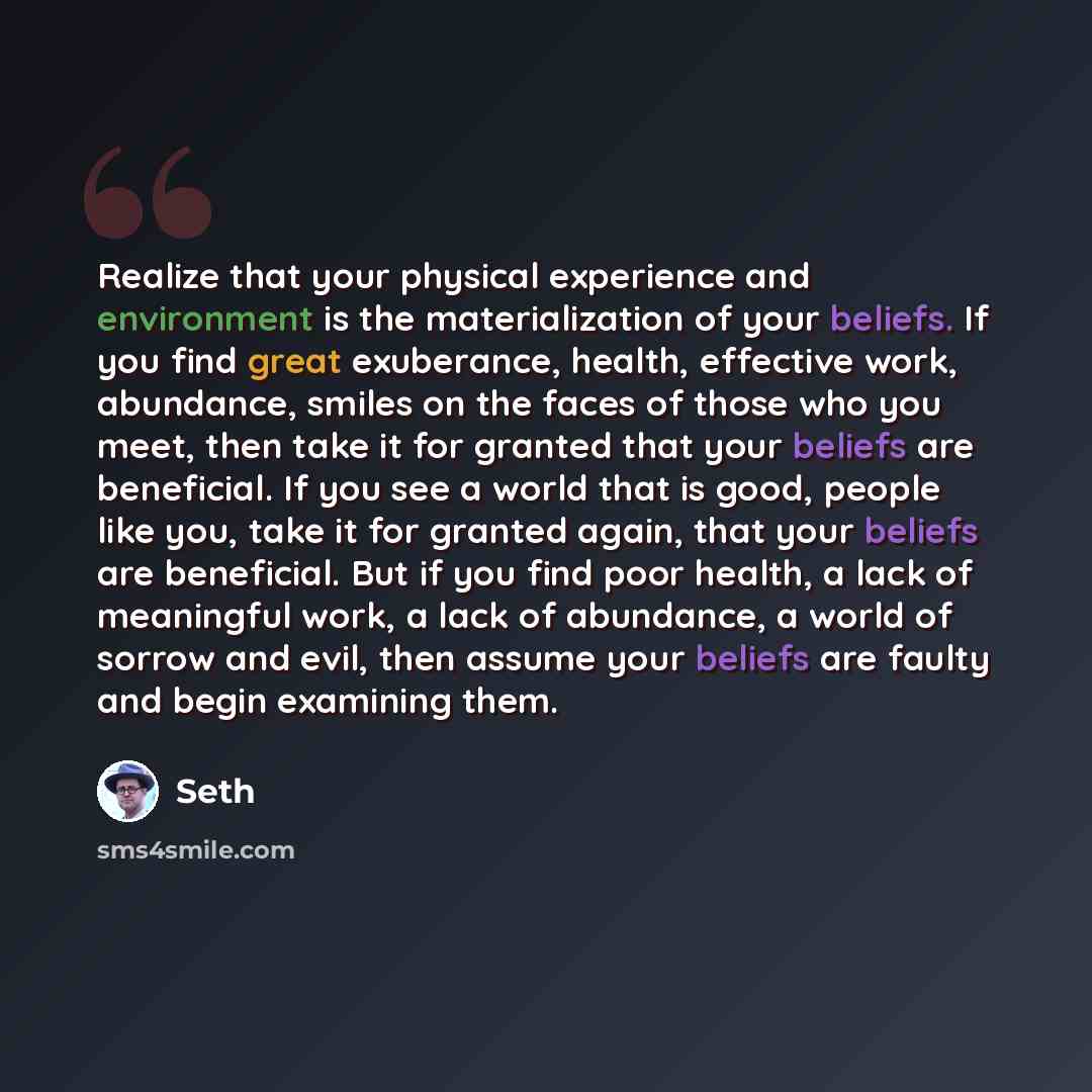 “Realize that your physical experience and environment is the materialization of your beliefs. If you find great exuberance, health, effective work, abundance, smiles on the faces of those who you meet, then take it for granted that your beliefs are beneficial. If you see a world that is good…” quote by Seth