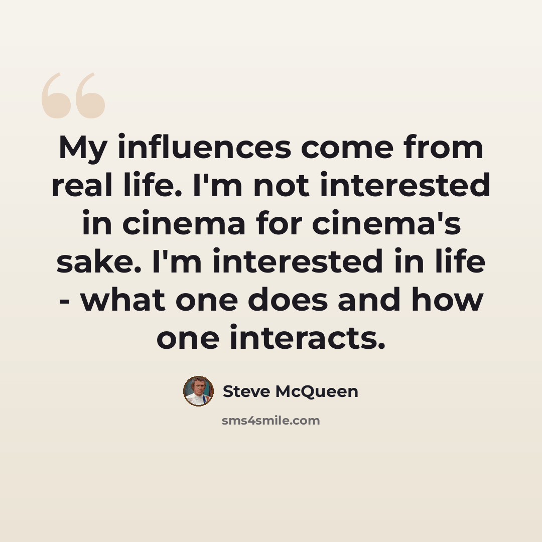 “My influences come from real life. I'm not interested in cinema for cinema's sake. I'm interested in life - what one does and how one interacts.” quote by Steve McQueen