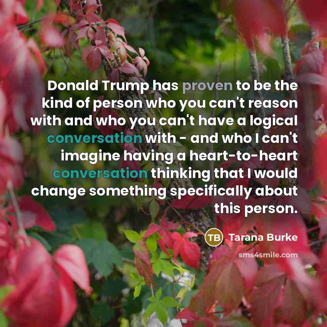 “Donald Trump has proven to be the kind of person who you can't reason with and who you can't have a logical conversation with - and who I can't imagine having a heart-to-heart conversation thinking that I would change something specifically about this person.” quote by Tarana Burke