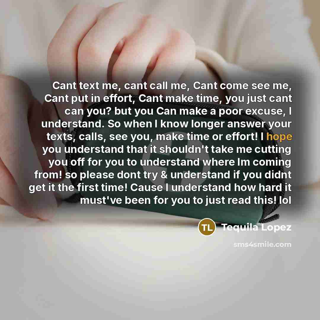 “Cant text me, cant call me, Cant come see me, Cant put in effort, Cant make time, you just cant can you? but you Can make a poor excuse, I understand. So when I know longer answer your texts, calls, see you, make time or effort! I hope you understand that it shouldn't take me cutting you off for…” quote by Tequila Lopez