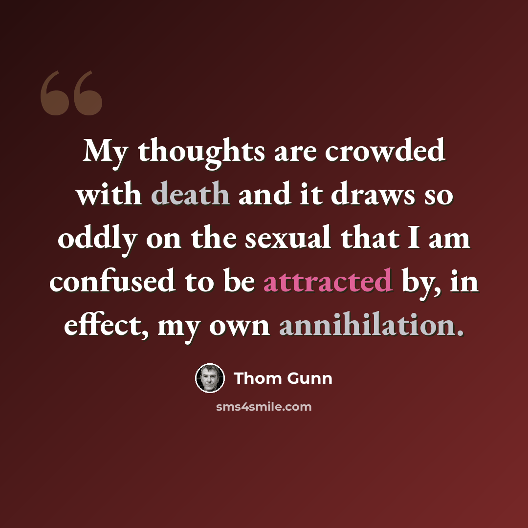 “My thoughts are crowded with death and it draws so oddly on the sexual that I am confused to be attracted by, in effect, my own annihilation.” quote by Thom Gunn