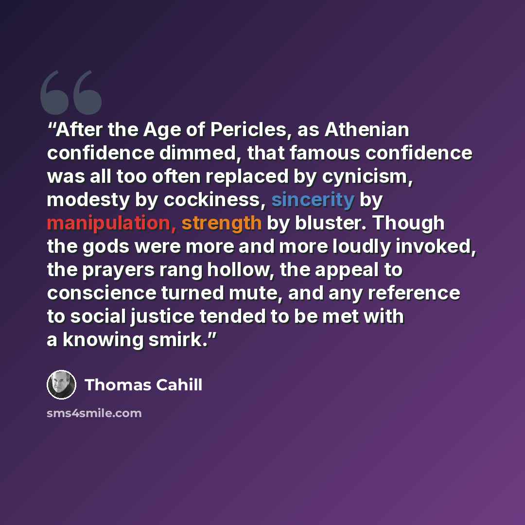 “After the Age of Pericles, as Athenian confidence dimmed, that famous confidence was all too often replaced by cynicism, modesty by cockiness, sincerity by manipulation, strength by bluster. Though the gods were more and more loudly invoked, the prayers rang hollow, the appeal to conscience turned…” quote by Thomas Cahill