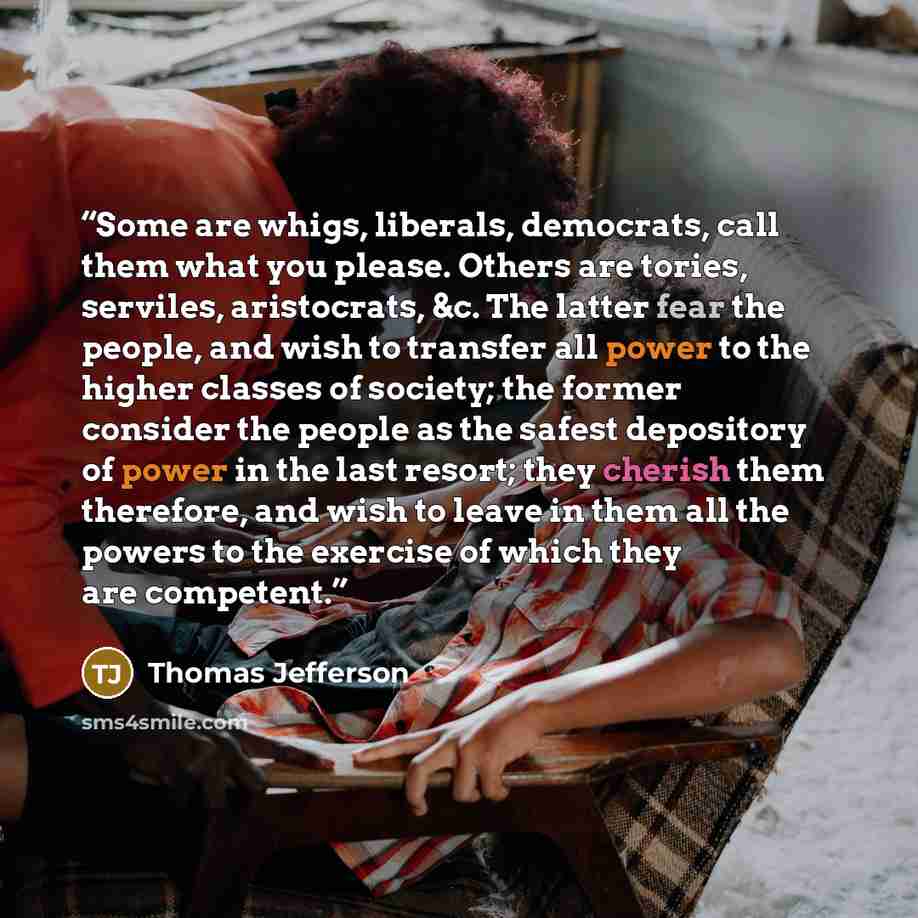“Some are whigs, liberals, democrats, call them what you please. Others are tories, serviles, aristocrats, &c. The latter fear the people, and wish to transfer all power to the higher classes of society; the former consider the people as the safest depository of power in the last resort; they…” quote by Thomas Jefferson