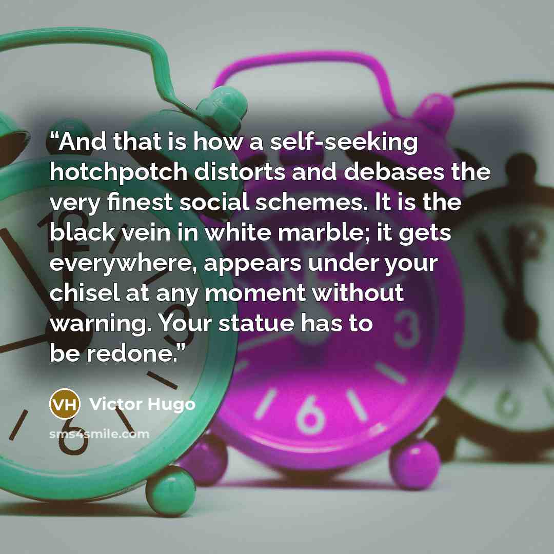“And that is how a self-seeking hotchpotch distorts and debases the very finest social schemes. It is the black vein in white marble; it gets everywhere, appears under your chisel at any moment without warning. Your statue has to be redone.” quote by Victor Hugo