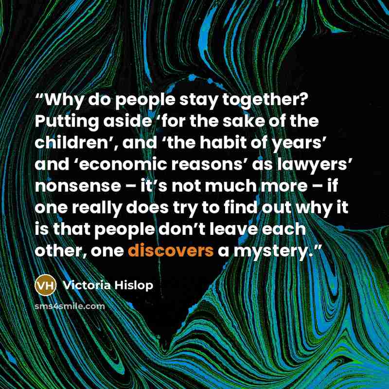 “Why do people stay together? Putting aside ‘for the sake of the children’, and ‘the habit of years’ and ‘economic reasons’ as lawyers’ nonsense – it’s not much more – if one really does try to find out why it is that people don’t leave each other, one discovers a mystery.” quote by Victoria Hislop