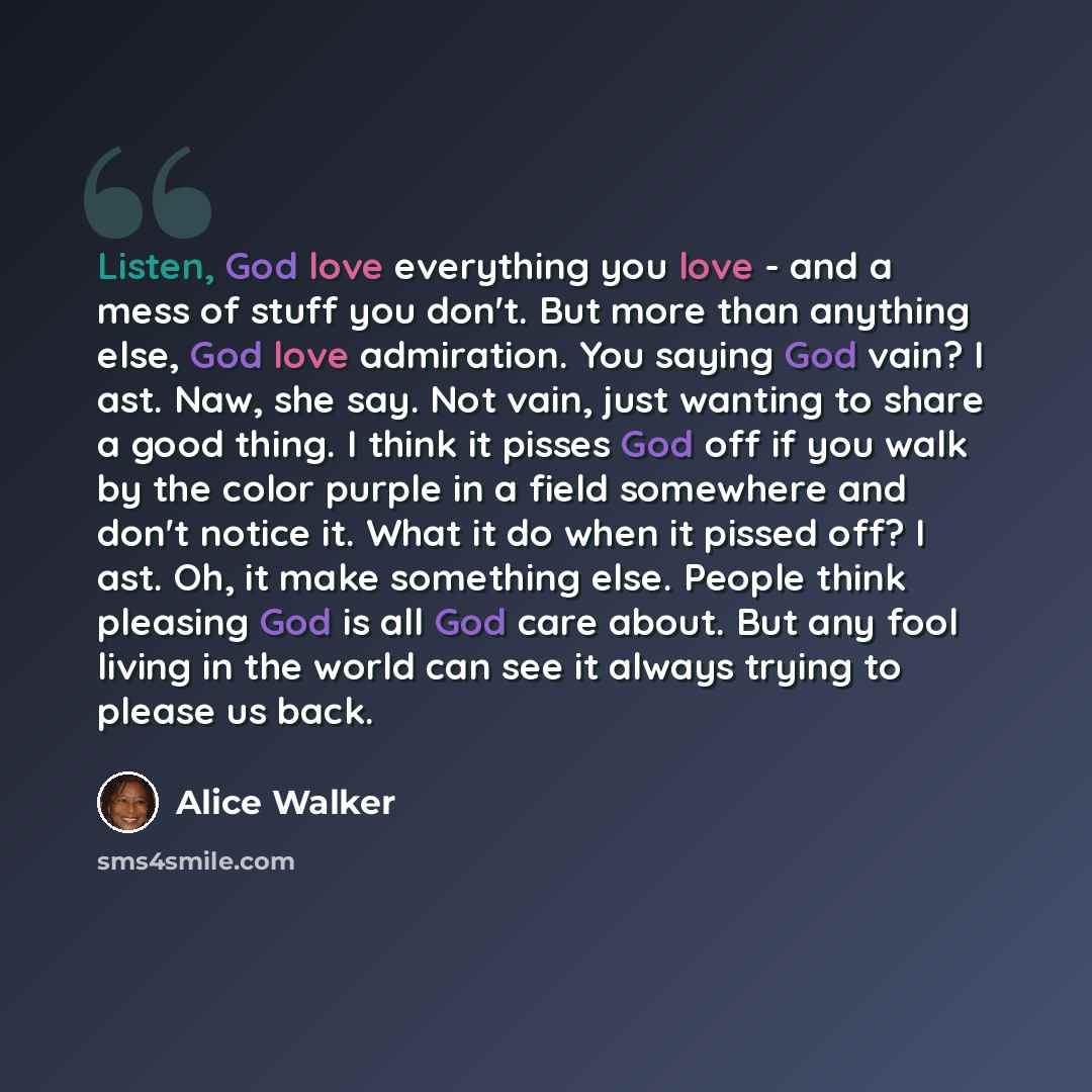 “Listen, God love everything you love - and a mess of stuff you don't. But more than anything else, God love admiration. You saying God vain? I ast. Naw, she say. Not vain, just wanting to share a good thing. I think it pisses God off if you walk by the color purple in a field somewhere and don't…” quote by Alice Walker