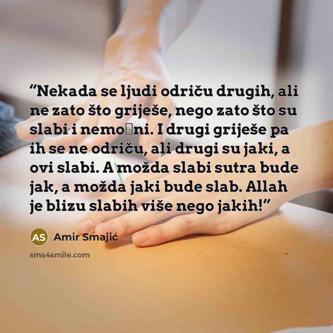 “Nekada se ljudi odriču drugih, ali ne zato što griješe, nego zato što su slabi i nemoćni. I drugi griješe pa ih se ne odriču, ali drugi su jaki, a ovi slabi. A možda slabi sutra bude jak, a možda jaki bude slab. Allah je blizu slabih više nego jakih!” quote by Amir Smajić