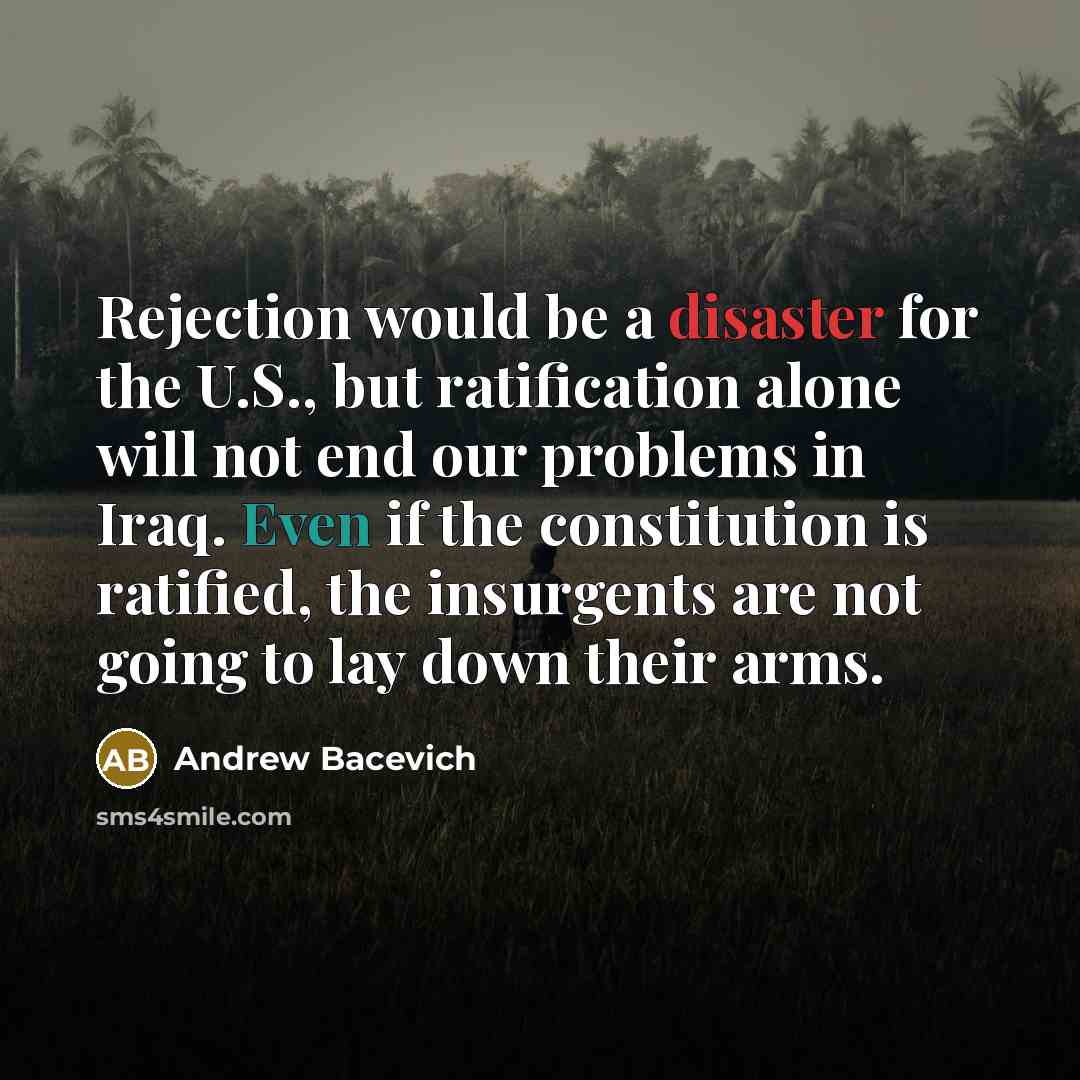 “Rejection would be a disaster for the U.S., but ratification alone will not end our problems in Iraq. Even if the constitution is ratified, the insurgents are not going to lay down their arms.” quote by Andrew Bacevich