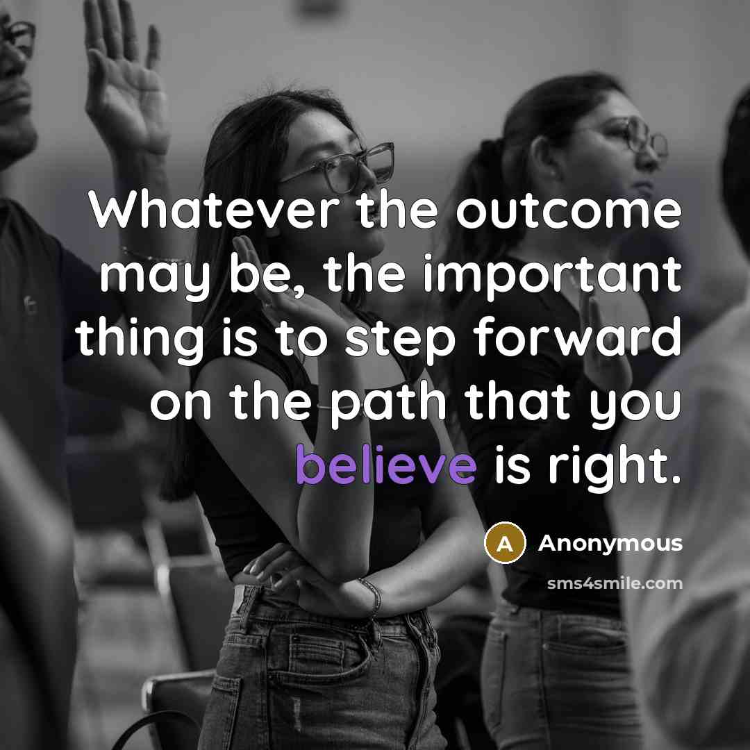 “Whatever the outcome may be, the important thing is to step forward on the path that you believe is right.” quote by Anonymous