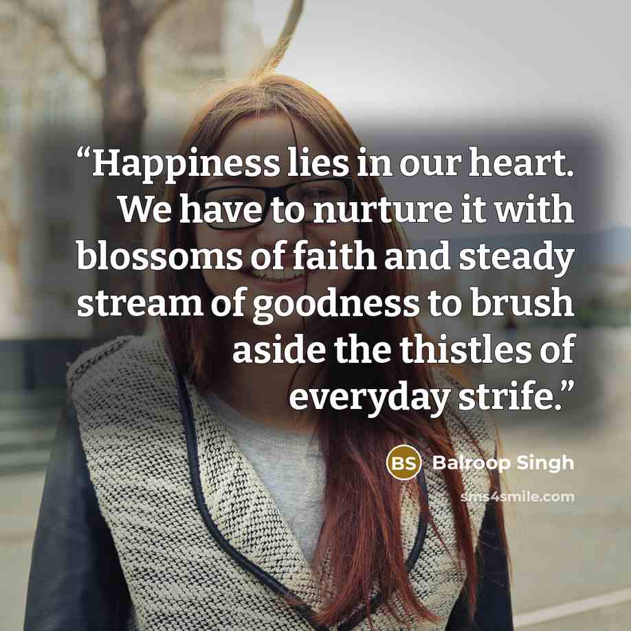 “Happiness lies in our heart. We have to nurture it with blossoms of faith and steady stream of goodness to brush aside the thistles of everyday strife.” quote by Balroop Singh