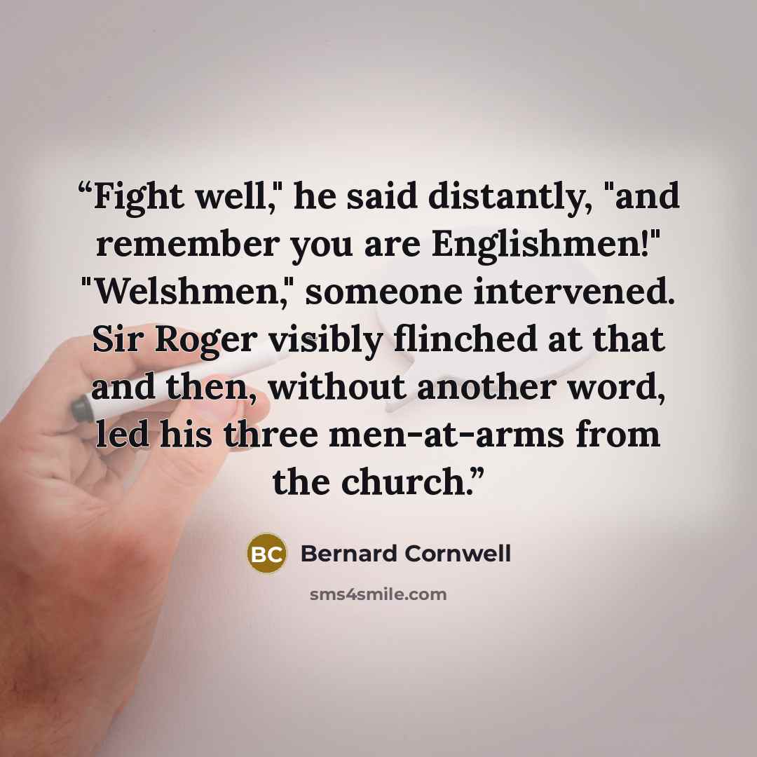 “Fight well," he said distantly, "and remember you are Englishmen!" "Welshmen," someone intervened. Sir Roger visibly flinched at that and then, without another word, led his three men-at-arms from the church.” quote by Bernard Cornwell