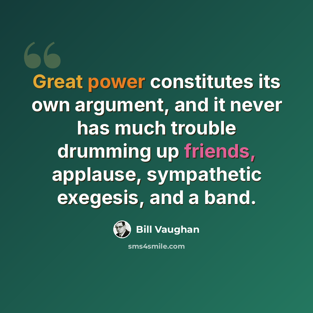 “Great power constitutes its own argument, and it never has much trouble drumming up friends, applause, sympathetic exegesis, and a band.” quote by Bill Vaughan