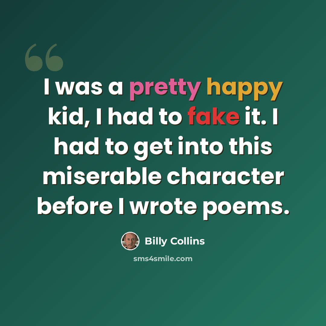 “I was a pretty happy kid, I had to fake it. I had to get into this miserable character before I wrote poems.” quote by Billy Collins
