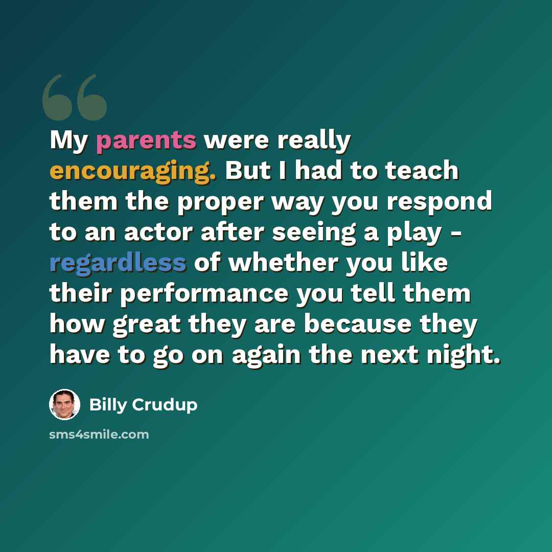 “My parents were really encouraging. But I had to teach them the proper way you respond to an actor after seeing a play - regardless of whether you like their performance you tell them how great they are because they have to go on again the next night.” quote by Billy Crudup