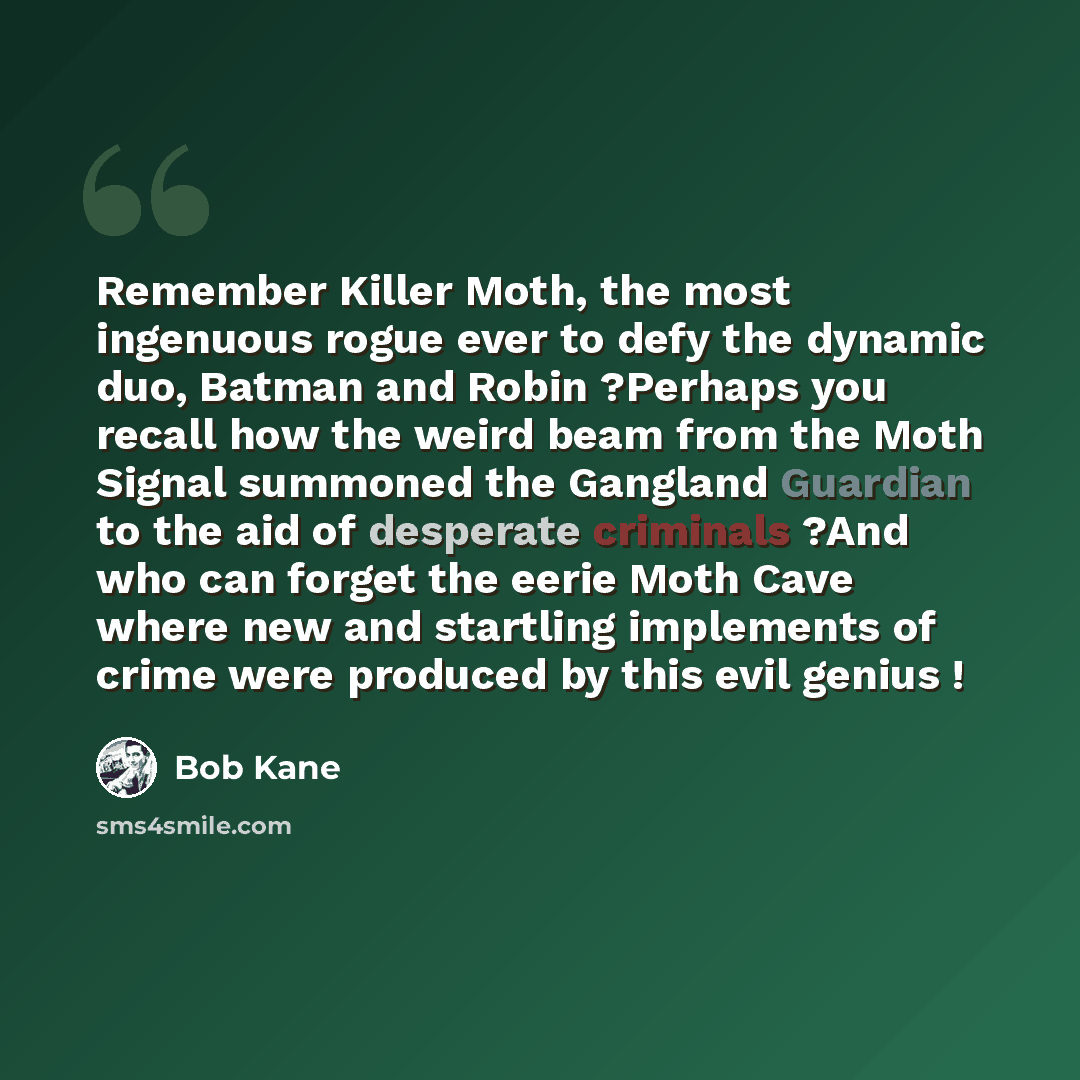“Remember Killer Moth, the most ingenuous rogue ever to defy the dynamic duo, Batman and Robin ?Perhaps you recall how the weird beam from the Moth Signal summoned the Gangland Guardian to the aid of desperate criminals ?And who can forget the eerie Moth Cave where new and startling implements of…” quote by Bob Kane