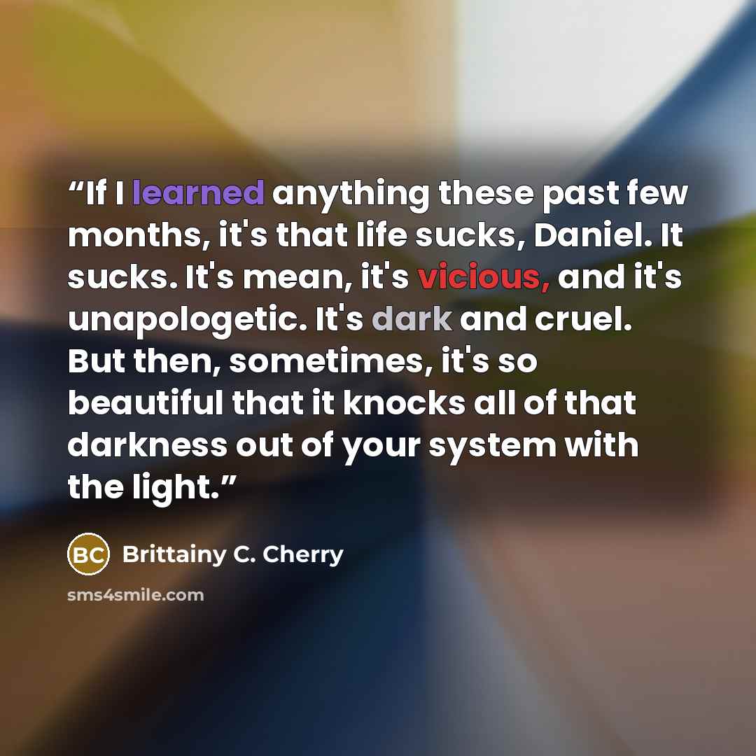 “If I learned anything these past few months, it's that life sucks, Daniel. It sucks. It's mean, it's vicious, and it's unapologetic. It's dark and cruel. But then, sometimes, it's so beautiful that it knocks all of that darkness out of your system with the light.” quote by Brittainy C. Cherry