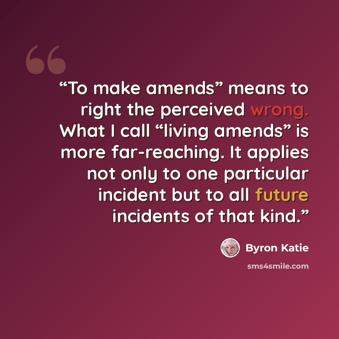 “To make amends” means to right the perceived wrong. What I call “living amends” is more far-reaching. It applies not only to one particular incident but to all future incidents of that kind.” quote by Byron Katie