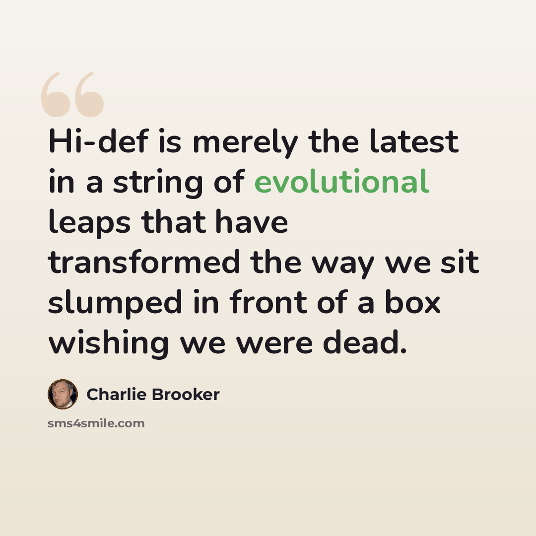 “Hi-def is merely the latest in a string of evolutional leaps that have transformed the way we sit slumped in front of a box wishing we were dead.” quote by Charlie Brooker